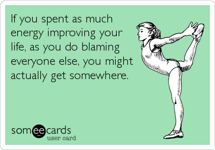 If you spent as much
energy improving your
life, as you do blaming
everyone else, you might
actually get somewhere.