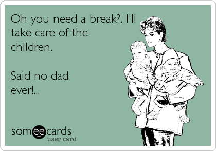 Oh you need a break?. I'll
take care of the
children. 

Said no dad
ever!...