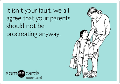 It isn't your fault, we all
agree that your parents
should not be 
procreating anyway.