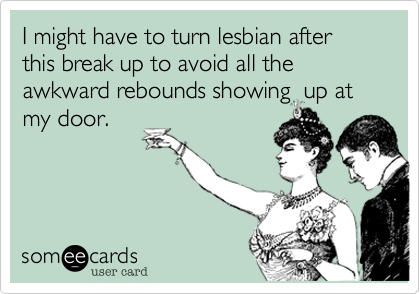 I might have to turn lesbian after this break up to avoid all the awkward rebounds showing  up at
my door.