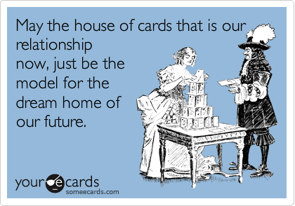 May the house of cards that is our
relationship
now, just be the
model for the
dream home of
our future. 