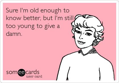 Sure I'm old enough to
know better, but I'm still
too young to give a
damn.