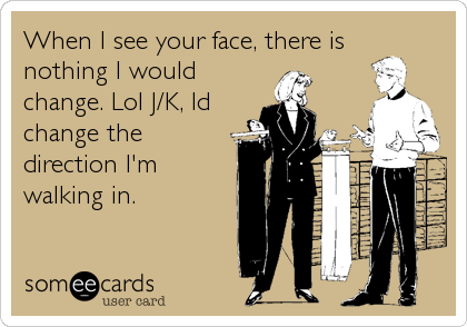 When I see your face, there is
nothing I would
change. Lol J/K, Id
change the
direction I'm
walking in.