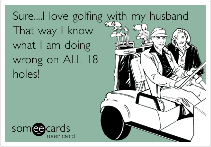 Sure....I love golfing with my husband
That way I know
what I am doing
wrong on ALL 18
holes!
