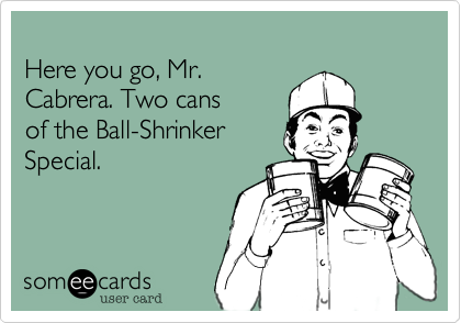 
Here you go, Mr. 
Cabrera. Two cans 
of the Ball-Shrinker
Special.