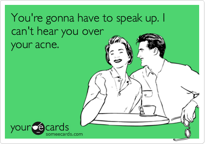 You're gonna have to speak up. I can't hear you over
your acne.