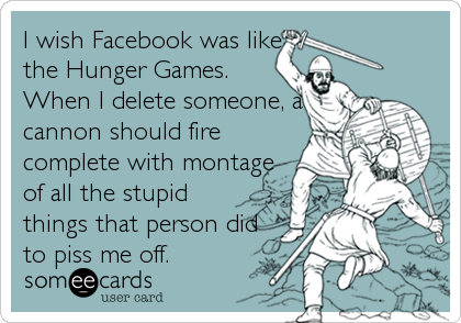 I wish Facebook was like
the Hunger Games.
When I delete someone, a
cannon should fire
complete with montage
of all the stupid
things that person did
to piss me off.