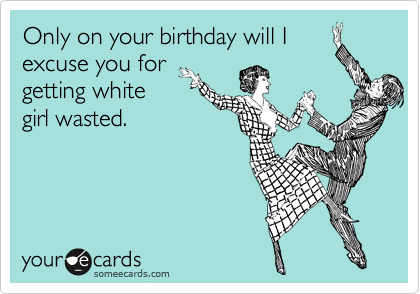 Only on your birthday will I 
excuse you from
getting white
girl wasted.