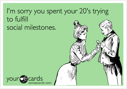 I'm sorry you spent your 20's trying to fulfill
social milestones.