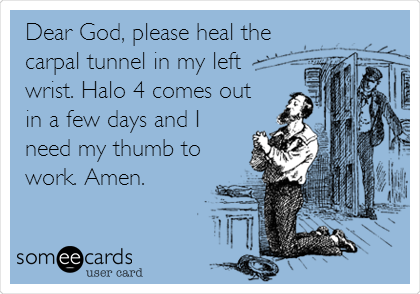 Dear God, please heal the
carpal tunnel in my left
wrist. Halo 4 comes out
in a few days and I
need my thumb to
work. Amen.