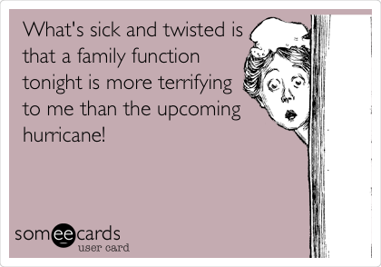 What's sick and twisted is
that a family function
tonight is more terrifying
to me than the upcoming
hurricane!