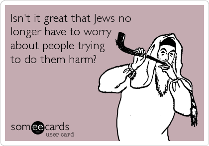 Isn't it great that Jews no
longer have to worry
about people trying 
to do them harm?
