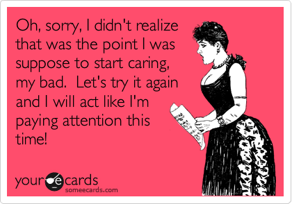 Oh, sorry, I didn't realize
that was the point I was
suppose to start caring,
my bad.  Let's try it again
and I will act like I'm
paying attention this
time!