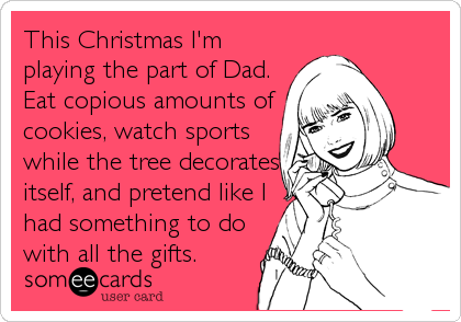 This Christmas I'm
playing the part of Dad.
Eat copious amounts of
cookies, watch sports
while the tree decorates
itself, and pretend like I
had something to do
with all the gifts.
