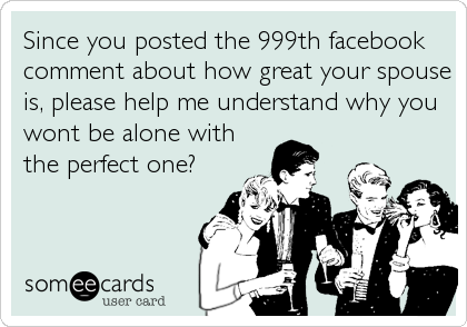 Since you posted the 999th facebook
comment about how great your spouse
is, please help me understand why you
wont be alone with
the perfect one?