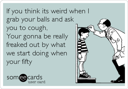 If you think its weird when I
grab your balls and ask
you to cough,
Your gonna be really 
freaked out by what
we start doing when
your fifty