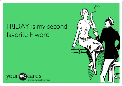 

FRIDAY is my second
favorite F word.