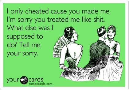 I only cheated cause you made me. I'm sorry you treated me like shit. What else was I
supposed to
do? Tell me
your sorry.