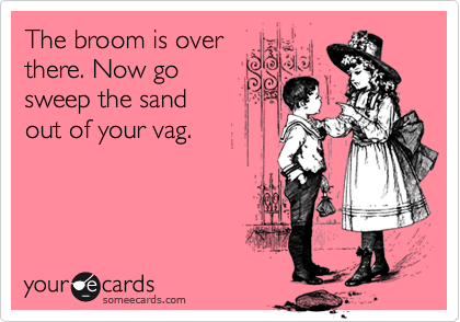 The broom is over
there. Now go
sweep the sand 
out of your vag.

