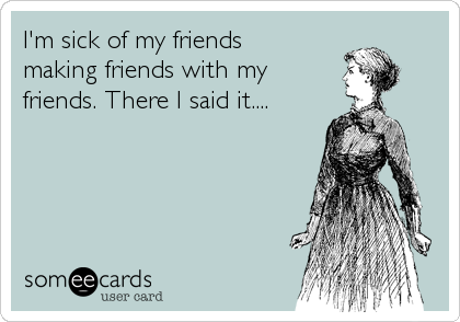 I'm sick of my friends            
making friends with my          
friends. There I said it....