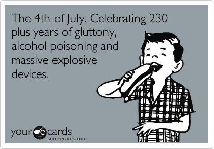 The 4th of July. Celebrating 230 plus years of gluttony,
alchohol poisoning
sevrere burns and
trauma from
explosives.