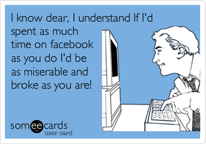 I know dear, I understand If I'd spent as much
time on facebook
as you do I'd be
as miserable and
broke as you are!