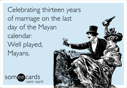 Celebrating thirteen years
of marriage on the last
day of the Mayan
calendar. 
Well played,
Mayans.