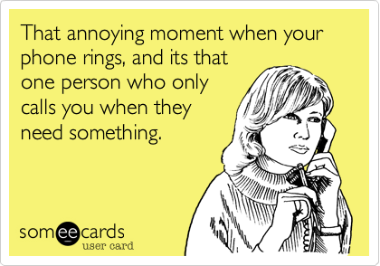 That annoying moment when your phone rings, and its that
one person who only
calls you when they
need something.