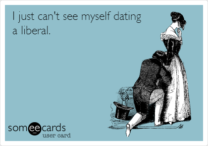 I just can't see myself dating
a liberal.