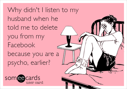 Why didn't I listen to my
husband when he
told me to delete
you from my
Facebook
because you are a
psycho, earlier?
