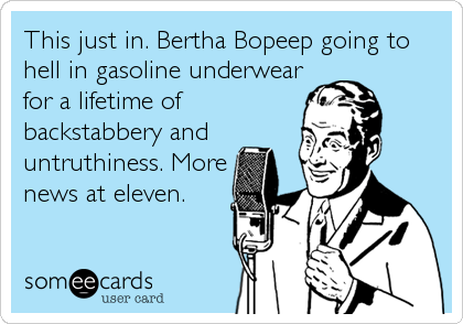This just in. Bertha Bopeep going to
hell in gasoline underwear
for a lifetime of
backstabbery and
untruthiness. More
news at eleven.