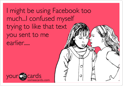 I might be using Facebook too much...I confused myself
trying to like that text
you sent to me
earlier.....