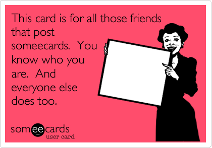 This card is for all those friends
that post
someecards.  You
know who you
are.  And
everyone else
does too.