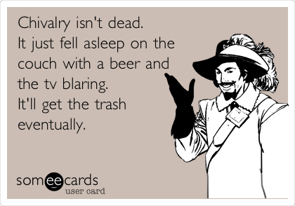 Chivalry isn't dead.
It just fell asleep on the
couch with a beer and
the tv blaring.
It'll get the trash
eventually.