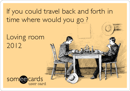 If you could travel back and forth in
time where would you go ?

Loving room
2012