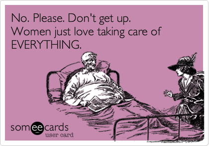 No. Please. Don't get up. 
Women just love taking care of EVERYTHING.