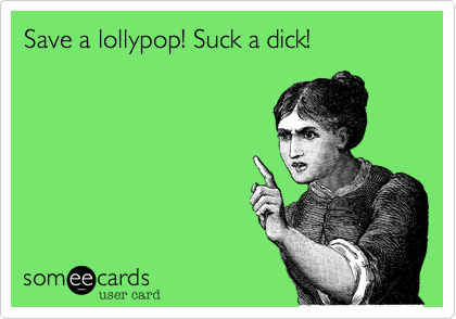 Save a lollypop! Suck a dick!