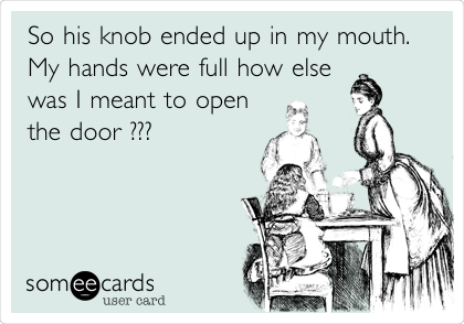 So his knob ended up in my mouth.
My hands were full how else
was I meant to open
the door ??? 