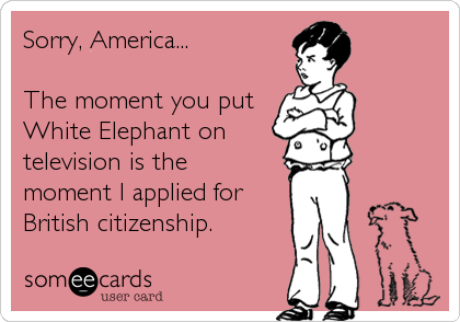 Sorry, America...

The moment you put
White Elephant on
television is the 
moment I applied for
British citizenship.