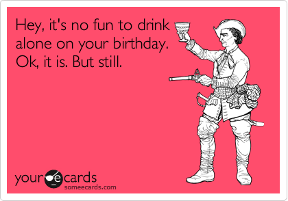 Hey, it's no fun to drink
alone on your birthday.
Ok, it is. But still. 
