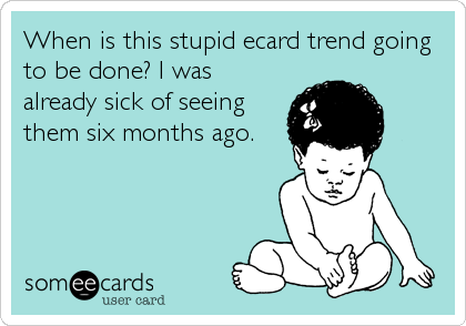 When is this stupid ecard trend going
to be done? I was
already sick of seeing
them six months ago.