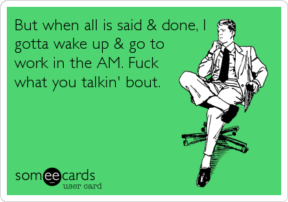But when all is said & done, I
gotta wake up & go to
work in the AM. Fuck
what you talkin' bout.