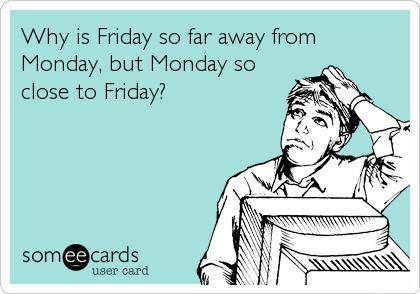Why is Friday so far away from
Monday, but Monday so
close to Friday?