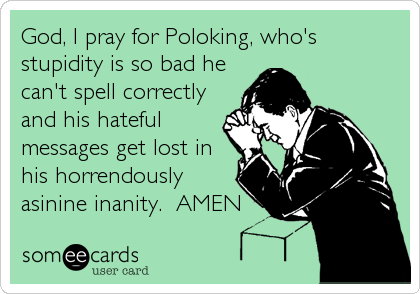 God, I pray for Poloking, who's
stupidity is so bad he
can't spell correctly
and his hateful
messages get lost in
his horrendously
asinine inanity.  AMEN