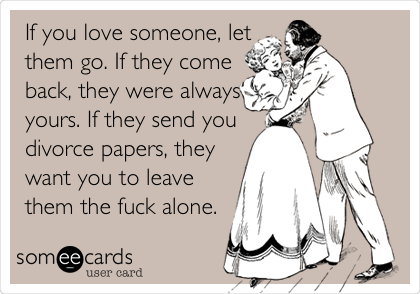 If you love someone, let
them go. If they come
back, they were always
yours. If they send you
divorce papers, they
want you to leave
them the fuck alone. 