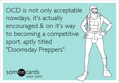 OCD is not only acceptable
nowdays, it's actually 
encouraged & on it's way 
to becoming a competitive
sport, aptly titled
"Doomsday Preppers".