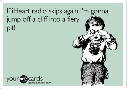 If iHeart radio skips again I'm gonna jump off a cliff into a fiery
pit!