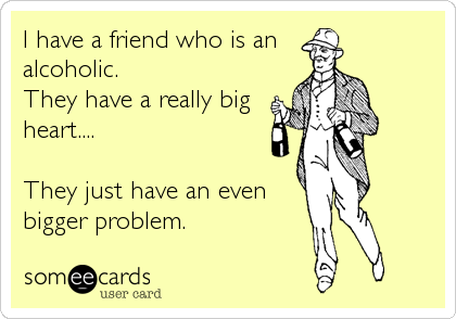 I have a friend who is analcoholic. They have a really bigheart....They just have an evenbigger problem.