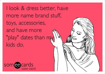 I look & dress better, have
more name brand stuff,
toys, accessories,
and have more
"play" dates than my
kids do.