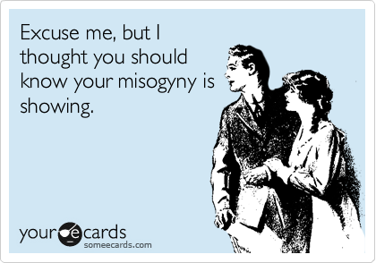 Excuse me, but I
thought you should
know your misogyny is
showing.